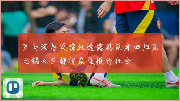 罗马诺与莫雷托透露恩昆库回归莱比锡米兰静待最佳报价机会