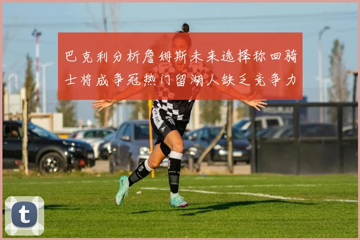 巴克利分析詹姆斯未来选择称回骑士将成争冠热门留湖人缺乏竞争力