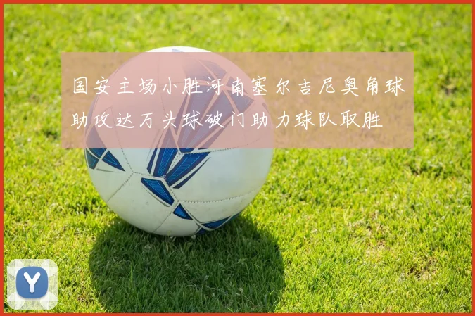 国安主场小胜河南塞尔吉尼奥角球助攻达万头球破门助力球队取胜