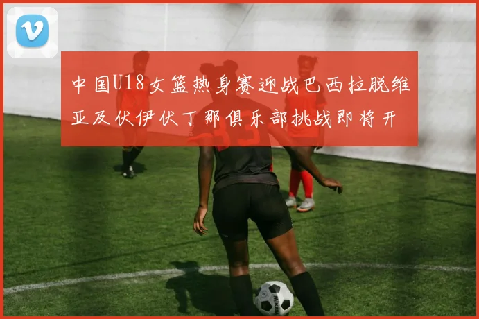 中国U18女篮热身赛迎战巴西拉脱维亚及伏伊伏丁那俱乐部挑战即将开启