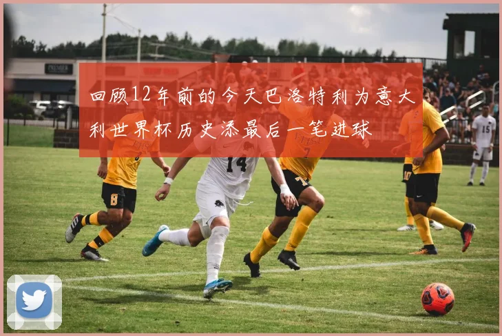 回顾12年前的今天巴洛特利为意大利世界杯历史添最后一笔进球
