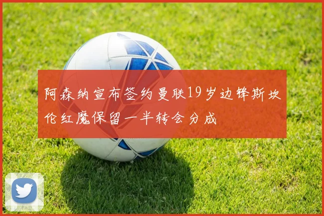 阿森纳宣布签约曼联19岁边锋斯坎伦红魔保留一半转会分成