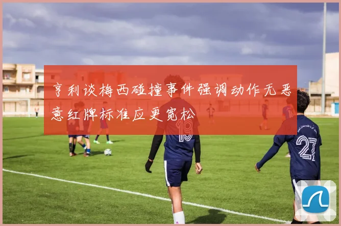 亨利谈梅西碰撞事件强调动作无恶意红牌标准应更宽松