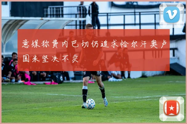 意媒称费内巴切仍追求恰尔汗奥卢国米坚决不卖