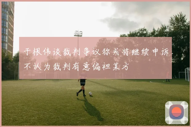 于根伟谈裁判争议称或将继续申诉不认为裁判有意偏袒某方
