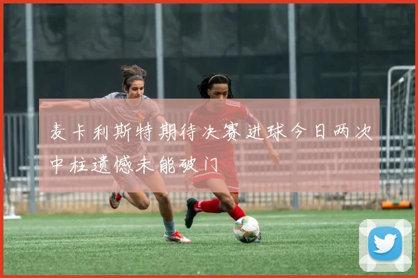 麦卡利斯特期待决赛进球今日两次中柱遗憾未能破门
