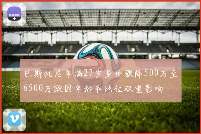 巴斯托尼年满27岁身价骤降500万至6500万欧因年龄和地位双重影响