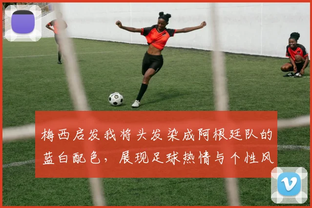 梅西启发我将头发染成阿根廷队的蓝白配色，展现足球热情与个性风采
