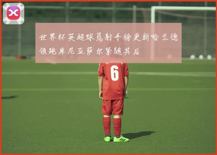 世界杯英超球员射手榜更新哈兰德领跑库尼亚萨尔紧随其后