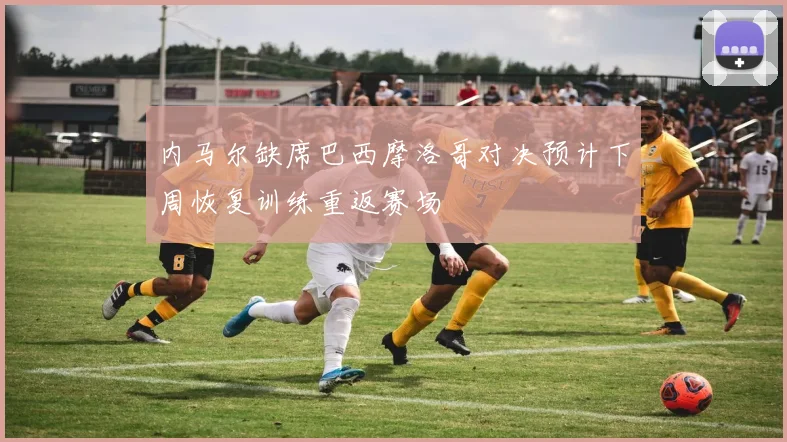内马尔缺席巴西摩洛哥对决预计下周恢复训练重返赛场
