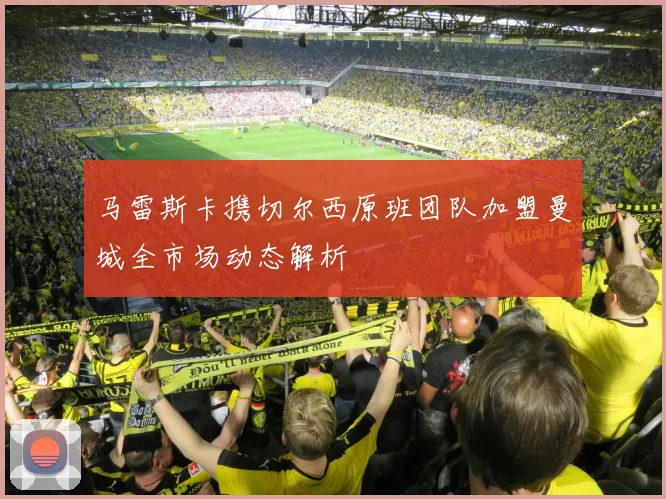 马雷斯卡携切尔西原班团队加盟曼城全市场动态解析