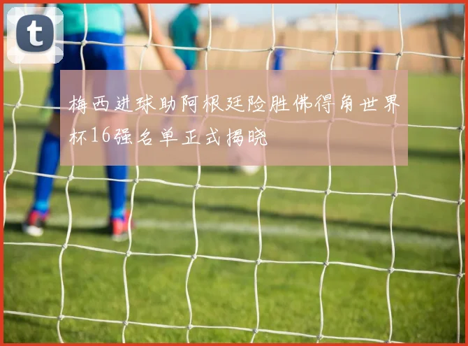 梅西进球助阿根廷险胜佛得角世界杯16强名单正式揭晓