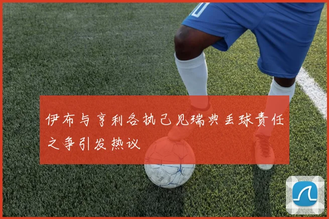 伊布与亨利各执己见瑞典丢球责任之争引发热议