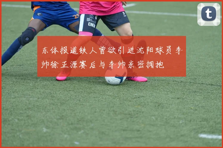 东体报道铁人曾欲引进沈阳球员李帅徐正源赛后与李帅亲密拥抱