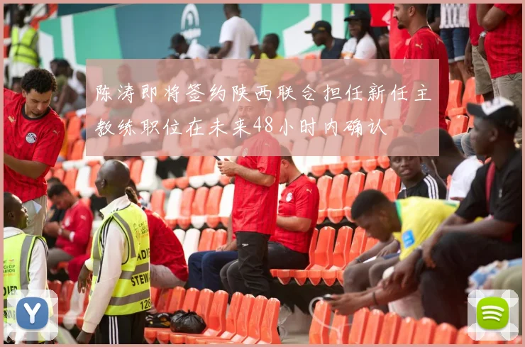 陈涛即将签约陕西联合担任新任主教练职位在未来48小时内确认