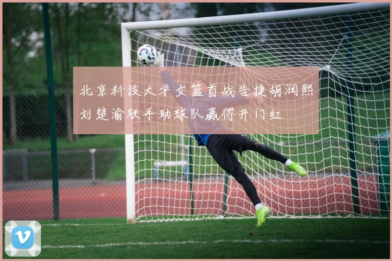 北京科技大学女篮首战告捷胡润熙刘楚渝联手助球队赢得开门红