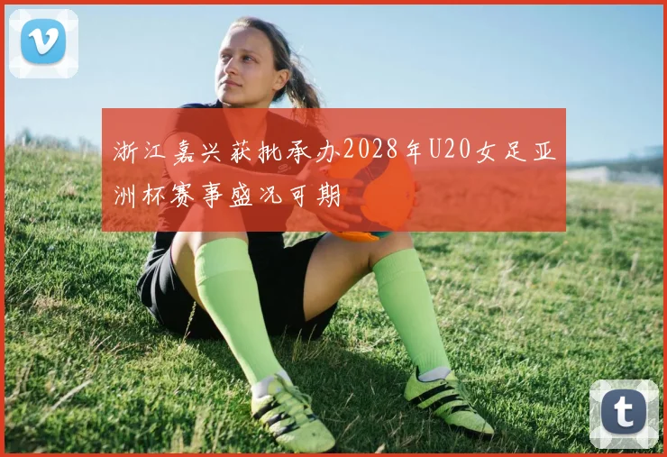 浙江嘉兴获批承办2028年U20女足亚洲杯赛事盛况可期