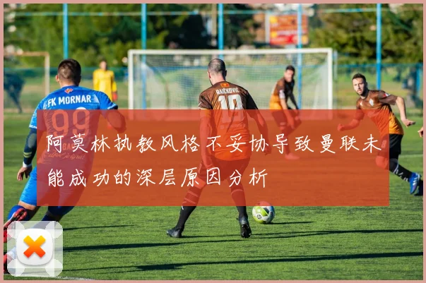 阿莫林执教风格不妥协导致曼联未能成功的深层原因分析