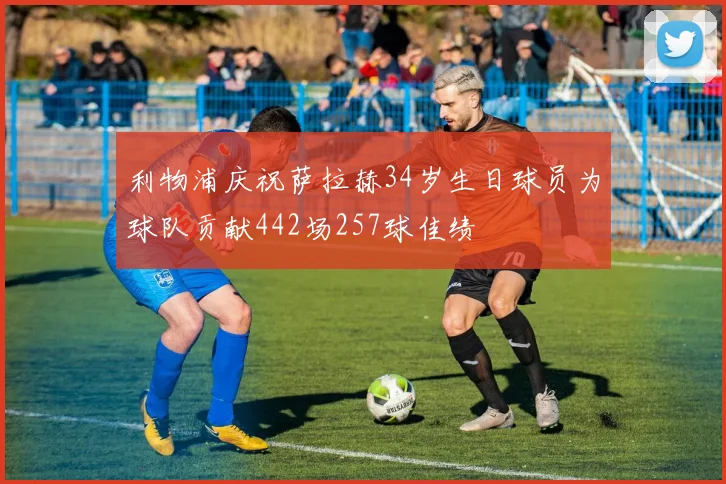 利物浦庆祝萨拉赫34岁生日球员为球队贡献442场257球佳绩