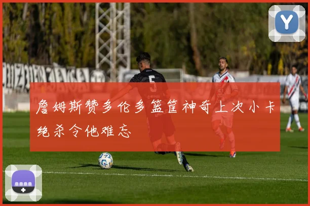 詹姆斯赞多伦多篮筐神奇上次小卡绝杀令他难忘