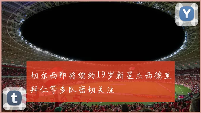 切尔西即将续约19岁新星杰西德里拜仁等多队密切关注