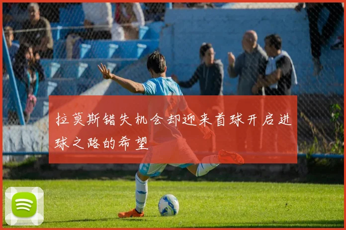 拉莫斯错失机会却迎来首球开启进球之路的希望