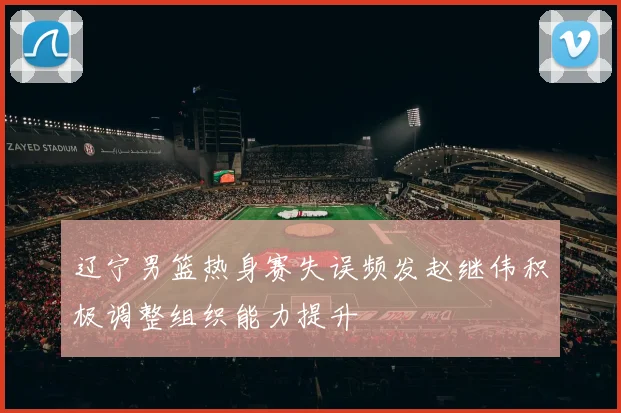 辽宁男篮热身赛失误频发赵继伟积极调整组织能力提升