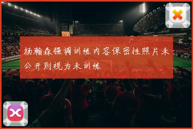 杨瀚森强调训练内容保密性照片未公开则视为未训练